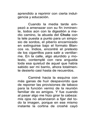aprendido a reprimir con cierta indul-
gencia y educación.

        Cuando la media tarde em-
pezó a amenazar con su fin inminen-
te, todos aún con la digestión a me-
dio camino, la abuela del Cholo con
la tele puesta a punto para un simpo-
sio de sordos, el piberío encarnizado
en extinguirse bajo el formato Blan-
cos vs. Indios, encontré el pretexto
de los cigarrillos para salir a ventilar-
me. En la calle, algo aturdido y mo-
lesto, contemplé con rara angustia
toda esa quietud de aquel que había
sabido ser mi barrio, ahora totalmen-
te desierto casi hasta de recuerdos.

       Caminé hacia la esquina con
más ganas de huir despavorido que
de reponer las provisiones de tabaco
para la función vermú de la reunión
familiar de ex amigos. Y fue cuando
al pasar algo me hizo girar la cabeza:
mis ojos no alcanzaron a fijar del to-
do la imagen, porque en ese mismo
instante la cortina de croshé cayó
 
