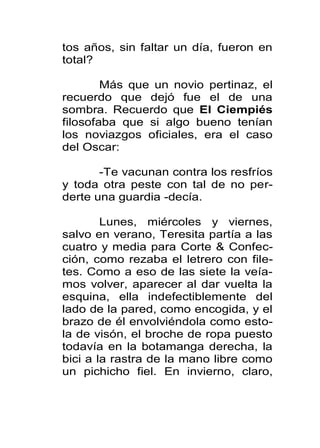 tos años, sin faltar un día, fueron en
total?

        Más que un novio pertinaz, el
recuerdo que dejó fue el de una
sombra. Recuerdo que El Ciempiés
filosofaba que si algo bueno tenían
los noviazgos oficiales, era el caso
del Oscar:

       -Te vacunan contra los resfríos
y toda otra peste con tal de no per-
derte una guardia -decía.

        Lunes, miércoles y viernes,
salvo en verano, Teresita partía a las
cuatro y media para Corte & Confec-
ción, como rezaba el letrero con file-
tes. Como a eso de las siete la veía-
mos volver, aparecer al dar vuelta la
esquina, ella indefectiblemente del
lado de la pared, como encogida, y el
brazo de él envolviéndola como esto-
la de visón, el broche de ropa puesto
todavía en la botamanga derecha, la
bici a la rastra de la mano libre como
un pichicho fiel. En invierno, claro,
 