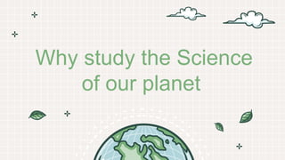 Why study the Science
of our planet
 