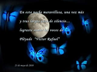 En esta noche maravillosa, una vez más  y tras largos años de silencio… lograste sumar las voces de Pléyade  “Víctor Rafael” 23 de mayo de 2010 