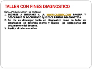 TALLER CON FINES DIAGNOSTICO
REALIZAR LA SIGUIENTES TAREAS:
1. INGRESE A INTERNET A LA WWW.CASINPC.COM PAGINA Y
DESCARGUE EL DOCUMENTO QUE DICE PRUEBA DIAGNOSTICA
2. De clic es descargar tanto en diagnostico como en taller de
diagnostico lea detenida mente y realice las indicaciones del
documento y del docente.
3. Realice el taller con etica.
 