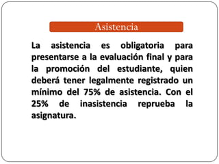 Asistencia
La asistencia es obligatoria para
presentarse a la evaluación final y para
la promoción del estudiante, quien
deberá tener legalmente registrado un
mínimo del 75% de asistencia. Con el
25% de inasistencia reprueba la
asignatura.
 