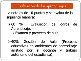 Evaluación de los aprendizajes
La nota es de 10 puntos y se evalúa de la
siguiente manera:
60 % Evaluación de logros de
Aprendizaje.
Examen y proyecto de aula
40% Gestión de Aula (Procesos
educativos en ambientes de aprendizaje
asistido por el docente y trabajo
autónomo del estudiante)
 