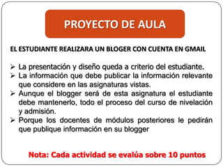 PROYECTO DE AULA
EL ESTUDIANTE REALIZARA UN BLOGER CON CUENTA EN GMAIL
 La presentación y diseño queda a criterio del estudiante.
 La información que debe publicar la información relevante
que considere en las asignaturas vistas.
 Aunque el blogger será de esta asignatura el estudiante
debe mantenerlo, todo el proceso del curso de nivelación
y admisión.
 Porque los docentes de módulos posteriores le pedirán
que publique información en su blogger
Nota: Cada actividad se evalúa sobre 10 puntos
 