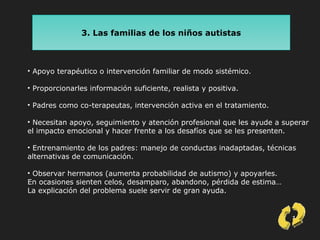 13
3. Las familias de los niños autistas
• Apoyo terapéutico o intervención familiar de modo sistémico.
• Proporcionarles información suficiente, realista y positiva.
• Padres como co-terapeutas, intervención activa en el tratamiento.
• Necesitan apoyo, seguimiento y atención profesional que les ayude a superar
el impacto emocional y hacer frente a los desafíos que se les presenten.
• Entrenamiento de los padres: manejo de conductas inadaptadas, técnicas
alternativas de comunicación.
• Observar hermanos (aumenta probabilidad de autismo) y apoyarles.
En ocasiones sienten celos, desamparo, abandono, pérdida de estima…
La explicación del problema suele servir de gran ayuda.
 
