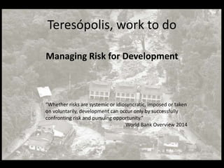 Teresópolis, work to do
Managing Risk for Development
“Whether risks are systemic or idiosyncratic, imposed or taken
on voluntarily, development can occur only by successfully
confronting risk and pursuing opportunity.”
World Bank Overview 2014
 