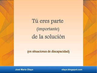 Tú eres parte
(importante)
de la solución
(en situaciones de discapacidad)
José María Olayo olayo.blogspot.com
 
