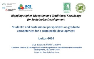 Blending Higher Education and Traditional Knowledge
for Sustainable Development
Students’ and Professional perspectives on graduate
competences for a sustainable development
Iquitos-2014
Mg. Teresa Salinas Gamero
Executive Director of the Regional Center of Expertise on Education for the Sustainable
Development , RCE Lima-Callao
University Ricardo Palma, Lima.
 