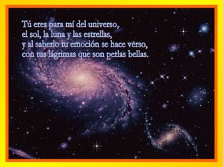 Tú eres para mí del universo, el sol, la luna y las estrellas, y al saberlo tu emoción se hace verso,  con tus lágrimas que son perlas bellas. 