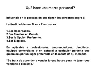 Qué hace una marca personal?
Influencia en la percepción que tienen las personas sobre ti.
La finalidad de una Marca Personal es:
1.Ser Recordados.
2.Ser Tenidos en Cuenta
3.Ser la Opción Preferente.
4.Ser Elegidos.
Es aplicable a profesionales, emprendedores, directivos,
equipos comerciales y en general a cualquier persona que
quiera ocupar un lugar preferente en la mente de su mercado.
“Se trata de aprender a vender lo que haces para no tener que
venderte a ti mismo.”

 