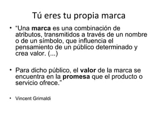 Tú eres tu propia marca
• “Una marca es una combinación de
atributos, transmitidos a través de un nombre
o de un símbolo, que influencia el
pensamiento de un público determinado y
crea valor. (...)
• Para dicho público, el valor de la marca se
encuentra en la promesa que el producto o
servicio ofrece.”
• Vincent Grimaldi

 