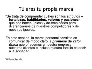 Tú eres tu propia marca
“Se trata de comprender cuáles son los atributos –
fortalezas, habilidades, valores y pasionesque nos hacen únicos y de emplearlos para
diferenciarnos de nuestros competidores y de
nuestros iguales.
En este sentido, la marca personal consiste en
comunicar de modo claro la promesa de valor
única que ofrecemos a nuestra empresa,
nuestros clientes e incluso nuestra familia es decir
a la sociedad.
William Arruda

 