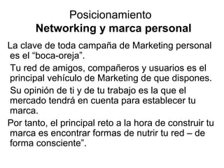 Posicionamiento
Networking y marca personal
La clave de toda campaña de Marketing personal
es el “boca-oreja”.
Tu red de amigos, compañeros y usuarios es el
principal vehículo de Marketing de que dispones.
Su opinión de ti y de tu trabajo es la que el
mercado tendrá en cuenta para establecer tu
marca.
Por tanto, el principal reto a la hora de construir tu
marca es encontrar formas de nutrir tu red – de
forma consciente”.

 