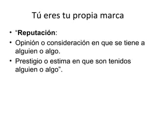 Tú eres tu propia marca
• “Reputación:
• Opinión o consideración en que se tiene a
alguien o algo.
• Prestigio o estima en que son tenidos
alguien o algo”.

 