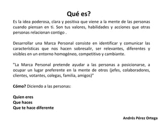 Qué es?
Es la idea poderosa, clara y positiva que viene a la mente de las personas
cuando piensan en ti. Son tus valores, habilidades y acciones que otras
personas relacionan contigo .
Desarrollar una Marca Personal consiste en identificar y comunicar las
características que nos hacen sobresalir, ser relevantes, diferentes y
visibles en un entorno homogéneo, competitivo y cambiante.
”La Marca Personal pretende ayudar a las personas a posicionarse, a
ocupar un lugar preferente en la mente de otros (jefes, colaboradores,
clientes, votantes, colegas, familia, amigos)”
Cómo? Diciendo a las personas:
Quien eres
Que haces
Que te hace diferente
Andrés Pérez Ortega

 