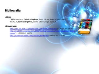 Bibliografía
LIBROS:
     CAREY, Francis A., Química Orgánica, Sexta Edición, Págs. 675-677,698-700.
     WADE, Jr., Química Orgánica, Quinta Edición, Págs. 600-626.

PÁGINAS WEB:
     http://132.248.103.112/organica/qo1/ok/eteres/indice.htm (11/03/2012; 13:50)
     http://kira2629.wordpress.com/2009/06/20/propiedades-fisicas-y-quimicas-de-los-
     eteres/ (11/03/2012; 14:15)
     http://quimicaitc.tripod.com/unidad4/eteres.htm (11/03/2012: 14:32)
 