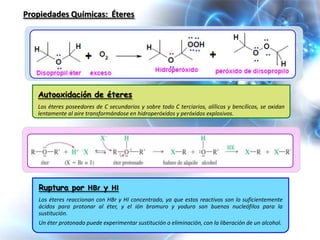 Propiedades Químicas: Éteres




   Autooxidación de éteres
   Los éteres poseedores de C secundarios y sobre todo C terciarios, alílicos y bencílicos, se oxidan
   lentamente al aire transformándose en hidroperóxidos y peróxidos explosivos.




   Ruptura por HBr y HI
   Los éteres reaccionan con HBr y HI concentrado, ya que estos reactivos son lo suficientemente
   ácidos para protonar al éter, y el ión bromuro y yoduro son buenos nucleófilos para la
   sustitución.
   Un éter protonado puede experimentar sustitución o eliminación, con la liberación de un alcohol.
 
