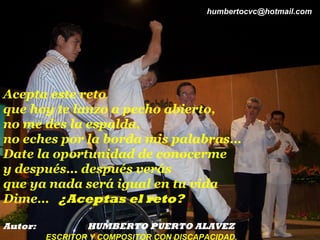 humbertocvc@hotmail.com




Acepta este reto
que hoy te lanzo a pecho abierto,
no me des la espalda,
no eches por la borda mis palabras…
Date la oportunidad de conocerme
y después… después verás
que ya nada será igual en tu vida
Dime… ¿Aceptas el reto?

Autor:           HUMBERTO PUERTO ALAVEZ
         ESCRITOR Y COMPOSITOR CON DISCAPACIDAD.
 