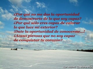 ¿Por qué no me das la oportunidad
de demostrarte de lo que soy capaz?
¿Por qué sólo eres capaz de valorar
lo que luce mi exterior?
¡Date la oportunidad de conocerme…!
¿Acaso piensas que no soy capaz
de conquistar tu corazón?
 