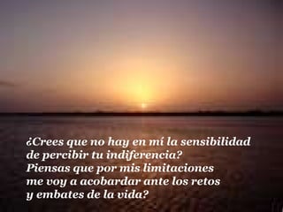 ¿Crees que no hay en mí la sensibilidad
de percibir tu indiferencia?
Piensas que por mis limitaciones
me voy a acobardar ante los retos
y embates de la vida?
 