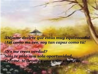 ¡Déjame decirte que estás muy equivocado!
¡Así como me ves, soy tan capaz como tú!

¿No me crees verdad?
Sólo te pido una sola oportunidad.
Créeme, te llevarás una gran sorpresa,
 