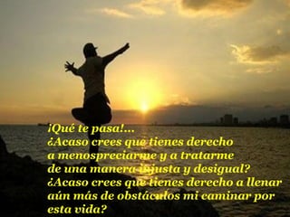 ¡Qué te pasa!...
¿Acaso crees que tienes derecho
a menospreciarme y a tratarme
de una manera injusta y desigual?
¿Acaso crees que tienes derecho a llenar
aún más de obstáculos mi caminar por
esta vida?
 
