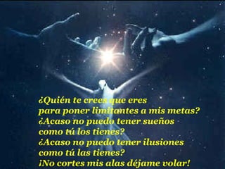¿Quién te crees que eres
para poner limitantes a mis metas?
¿Acaso no puedo tener sueños
como tú los tienes?
¿Acaso no puedo tener ilusiones
como tú las tienes?
¡No cortes mis alas déjame volar!
 