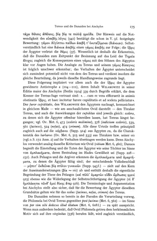 Tereus und die Danaiden bei Aischylos                       I75

T&ax 6Xe0o4&Xe0q, -X La TCo?0x ypo5k. Der Hinweis auf die Not-
wendigkeit des e9arr3 Xoyo4 (94I) bestatigt die schon in V. gf. festgelegte
Bewertung: yc4Lov Alyu6t'ou TOCLacov  &aepr 7' 0oco4tevou  (8L&voLoxv).Selbst-
verstandlich hat eine aLaXvoLao O&Garpeinen y4toq &ar5e zur Folge; die 'u'pp
der Aygpter verletzt die &4uq (37). Wesentlich ist deshalb die Erkenntnis,
daB die Danaiden zum Zeitpunkt der Besinnung auf das Leid der TIpLxC
&?CXoZoqzugleich die Konsequenzen eines yckSot mit den S6hnen des Aigyptos
klar vor Augen haben. Die Analogie zu Tereus und seinem y&Fo4 uaayvoq
ist folglich unschwer erkennbar; das Verhalten der Agypter unterscheidet
sich zumindest potentiell nicht von dem des Tereus und verdient insofern die
gleiche Beurteilung, da jeweils dieselbe Handlungsweise zugrunde liegt.
    Diese Folgerung impliziert vor allem auch die der (v3pq der Agypter
gewidmete Antistrophe r (IO4-III),       deren Inhalt WILAMOWITZ seiner
                                                                    in
Editio maior des Aischylos (Berlin I9I4) 339 durch Begriffe erklart, die dem
Kenner der Tereus-Sage vertraut sind:      #..   .   cum re vera effloruerit in animis
obstinatis {j3pts, et haec incitetur furore cupiditatis et ad scelera pelliciatur((.
Der furor cupiditatis, den WILAMOWITz Agyptern nachsagt, kennzeichnet
                                              den
in gleichem MaBe         -   wie am anschaulichsten Ovid darstellt - den Thraker
Tereus, und auch die Auswirkungen der cupiditas sind jeweils gleich: scelera,
zu denen sich die Agypter offenbar hinreiBen lassen, hat Tereus langst be-
gangen; vgl. Ov. Met. 6, 473 (sceleris molimine), 578 (indicium sceleris), 539,
56i (facinuts),524 (ne/as), 474 (crimen). Alle diese Urteile treffen prinzipiell
zugleich auch auf die x&p5xvoL (Supp. 9I4) aus Agypten zu, da die Charak-
teristik des barbarus(Ov. Met. 6, 5I5 und 533) aus Thrakien bzw. seiner vis
(vgl. 0. S. 172 Anm. 2) auf ihr Verhalten tibertragen werden kann. Denn Aischy-
los verwendet analog dasselbe Kriterium wie Ovid (vitium Met. 6, 460); Danaos
begreift die Einstellung und die Taten der Agypter wie seine T6chter im Sinne
von &         xN,uara, deren Bestrafung im Hades GewiBheit sei (Supp. 228-
23I). Auch Pelasgos und die Argiver erkennen die a&7axo arIo und 0oiptp-
,pam, zu denen die Agypter fahig sind; der entscheidende VolksbeschluB
      ,uVOT' xA05a            a-r6?ovYuvlX^v (Supp. 943 f.)
                           PLcz                                zielt auf den Kern
der Auseinandersetzungen (,3acx       - vis) ab und enthalt deshalb die eigentliche
Begriindung der These des Pelasgos (xalt t6?XV                    v
                                                    atmp'rv oJ3= CpX6oaoc     cpevL
9I5) ebenso wie die Widerlegung der Selbstrechtfertigung der Agypter (rL 3'
rxpytoxra.     -wr6)v8' ipot &XY oSrp 9I6). Die Terminologie und Argumentation
bei Aischylos stellt also sicher, daB fur die Bewertung der Agypter dieselben
Grundsatze gelten wie fur das scelus (facinus, ne/as, crimen) des Tereus.
       Die Danaiden nehmen so bereits in der Parodos die Verurteilung vorweg,
die Philomela bei Ovid Tereus gegenuiberpost facinus (Met. 6, 56i) - im Sinne
von per vim sibi dedecus illud illatum (Met. 6, 6o8f.) - zu spat ausspricht.
Wenn man auBerdembedenkt, daB Ovid Philomela getreu dem herkommlichen
Motiv sich auf ihre virginitas (536) berufen laBt, wird zugleich verstandlich,
 