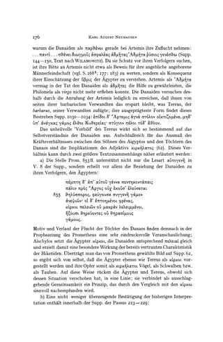 I76                                 KARL AUGUST NEUHAUSEN


warum die Danaiden als TopOvoL gerade bei Artemis ihre Zuflucht nehmen:
... 7rcOCVL.. 6a7veL &oypoZq O'Cayaoe6 &P'Avn A8         6a oc yeve'a& (Supp.
I44 -I50,  Text nach WILAMOWITZ). Da sie Schutz vor ihren Verfolgern suchen,
ist ihre Bitte an Artemis nicht etwa als Beweis fur ihre angebliche angeborene
Mannerfeindschaft (vgl. S. i683; I77; I83) zu werten, sondern als Konsequenz
ihrer Einschatzung der U(3pL4 Agypter zu verstehen. Artemis als 'A.d"r,
                               der
vermag in der Tat den Danaiden als MBVTregdie Hilfe zu gewahrleisten, die
Philomela als virgo nicht mehr erflehen konnte. Die Danaiden versuchen des-
halb durch die Anrufung der Artemis lediglich zu erreichen, daB ihnen von
seiten ihrer barbarischen Verwandten das erspart bleibt, was Tereus, der
barbarus,seiner Verwandten zufuigte; ihre ausgepragteste Form findet dieses
Bestreben SUPP. I030-I034:                e7dmOL     A        &yv& aTO?ov OC tCOp?vo,
                                                                           L            8
V7'   v&yx               Kuvkpaxq atyL0v rXoL T63' cROV.
                   o t oc ??koL
   Das unheilvolle 'Vorbild' des Tereus wirkt sich so bestimmend auf das
Selbstverstandnis der Danaiden aus. AufschluBreich ftir das AusmaB des
Krifteverhaltnisses zwischen den Sohnen des Aigyptos und den T6chtern des
Danaos sind die Implikationen des Adjektivs xLpx'Xcx-oq(62). Dieses Ver-
haltnis kann durch zwei grdBereTextzusammenhange naher erlautert werden:
                                                                       in
   a) Die Stelle Prom. 853ff. unterstutzt nicht nur die Lesart ocuToyevn
V. 8 der Supp., sondern erhellt vor allem die Beziehung der Danaiden zu
ihren Verfolgern, den Agyptern:

                     7repLT'nfl   O'C7r    (XU5        7rV
                                                   YeVVO       XOVTCL4

                     7XLv   7rp6q "Apyo4 ou ?U
                                            'xo5a'            XeV6'aeL
             855               qpryouroc
                     &XvG70opoO,          auyyev! yOCLOv
                         7J0L O o ?T0,UV0  lp VOC4,
                          7ex?L(oVOUpaxpOv
                     XLPXOL             b                    LCLCULVOL,
                          OV)
                     yL06G O-%Z.VOVTre
                           .POCCE11o)


Motiv und Verlauf der Flucht der Tochter des Danaos finden demnach in der
Prophezeiung des Prometheus eine sehr eindrucksvolle Veranschaulichung;
Aischylos setzt die Agypter xLpxoL, Danaiden entsprechend ?xeLL gleich
                                    die
und erzielt damit eine besondere Wirkung der bereits vertrauten Charakteristik
der Hiketiden. Ubertragt man das von Prometheus gewahlte Bild auf Supp. 62,
so ergibt sich von selbst, daB die Agypter ebenso wie Tereus als X6pXOLvor-
gestellt werden und ihre Opfer somit als xtpx'XcXroLVogel, als Schwalben bzw.
als Tauben. Auf diese Weise rucken     die Agypter und Tereus, obwohl sich
dessen Situation verschoben hat, in eine Linie; sie verbindet als ausschlag-
gebende Gemeinsamkeit ein Prinzip, das durch den Vergleich mit den x'pxorL
sinnvoll nachempfunden wird.
    b) Eine nicht weniger uberzeugende Bestatigung der bisherigen Interpre-
tation enthalt innerhalb der Supp. der Passus 223-229:
 