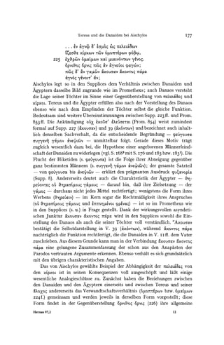 Tereus und die Danaiden bei Aischylos                          I77

                      . ..   Lv   ayv           LaZ6,O4 (t)4 7XrS?loc6&V

                      'L4ra?& XL,pXCVTWV 0pO77rep(O                 06x
              225     ez,pcv        6'LoxctLv        [LcLVOV' yevoq.
                                                  xOCa     vOV
                      OpVL,Oq OpVL4 7t&)4          av &yv .oL ypoycov;
                         O a'Oav y,Ocv            &xou6av    &xovroc,      TOpC
                      &yvoc, y6VOLV av;
Aischylos legt so in deln Supplices dem Verhaltnis zwischen Danaiden und
Agyptern dasselbe Bild zugrunde wie im Prometheus; auch Danaos versteht
die Lage seiner Tochter im Sinne einer Gegeniuberstellungvon 7xLa'Xer. und
xLpxoL.Tereus und die Agypter erfillen also nach der Vorstellung des Danaos
ebenso wie nach dem Empfinden der T6chter selbst die gleiche Funktion.
Bedeutsam sind weitere ltbereinstimmungen zwischen Supp. 223 ff. und Prom.
853ff. Die Anktindigung o'U ixo03' Xeuar.T (Prom. 854) weist zumindest
formal auf Supp. 227 (&xouaocv) 39 (&x6vTcov) bezeichnet auch inhalt-
                               und               und
lich denselben Sachverhalt, da die entsclieidende Begriindung - peuyouam
auyyzvn       yakov    Mv'.L&v          -   unmittelbar       folgt. Gerade dieses Motiv        tragt
zugleich wesentlich dazu bei, die Hypothese einer angeborenen Mannerfeind-
schaft derDanaiden zu widerlegen (vgl. S. i683 mit S. I76 und I83 bzw. i83'). Die
Flucht der Hiketiden (s. yLu&you6ac) die Folge ihrer Abneigung gegentiber
                                    ist
ganz bestimmten Mannern (s. auyycvn yckov &vLcveJLCv);der gesamte Satzteil
- von peuyouJaobis OV?L4)L)V erklart den pragnanten Ausdruck yuiavopta
                               -
(Supp. 8). Andererseits deutet auch die Charakteristik der Agypter-
pLUOVtLe o0  ppafoU4    ya.ou-      darauf hin, daB ihre Zielsetzung          der
yGPoq     -    durchaus nicht jedes Mittel rechtfertigt;                   wenigstens die Form ihres
Werbens (DIipeV?ew)
                  -                 im Kern sogar die RechtmaBigkeit ihres Anspruches
(oUr0p-aOCGL,ou y0pouq              und E
                                        c'-o%teVOLcppvocq) -               ist so im Prometheus wie
in den Supplices (s. u.) in Frage gestellt. Dank der wirkungsvollen asyndeti-
schen Junktur &xouaocvaxovTo4     7rapo wird in den Supplices sowohl die Ein-
stellung des Danaos als auch die seiner Tochter voll verstandlich. "Axouacav
bestatigt die Selbstdarstellung in V. 39 (&xOvtowv),wahrend "XOvTo0      McXpO
nachtraglich die Funktion rechtfertigt, die die Danaiden in V. iiff. dem Vater
zuschrieben. Aus diesem Grundekann man in der Verbindung 6axouaocv &xovToq
7&poc eine gelungene Zusammenfassung der schon aus den Anapasten der
Parodos vertrauten Argumente erkennen. Ebenso verhalt es sich grundsatzlich
mit den iibrigen charakteristischen Angaben.
    Das von Aischylos gewahlte Beispiel der Abhangigkeit der tsLr.XL4aeq  von
den xLpxoList in seinen Konsequenzen voll ausgesch6pft und laBt einige
wesentliche Analogieschlulsse zu. Zunachst haben die Beziehungen zwischen
den Danaiden und den Agyptern einerseits und zwischen Tereus und seiner
zk?o?q andererseits das Verwandtschaftsverhaltnis (0Op07r1epCOv   bzw. PocLa.tcov
224 f.) gemeinsam und werden jeweils in derselben Form vorgestellt; diese
Form findet in der Gegentiberstellung Opvu,oqopvLq (226) ihre allgemeine
Hermes
     97,2                                                                                  12
 