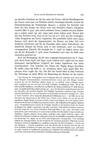 Tereus und die Danaiden bei Aischylos                                  I79

um derselbe Grundsatz wie fuirdas scelus des Tereus; daB die Handlungsweise
des Tereus, wenn man von Philokles absieht, Gemeingut darstellt, beweist die
Qbereinstimmung der Terminologie (MavMyVo4impius) bei Aischylos und
Ovid, der dem facinus des Tereus noch eine besondere Nuance beizugeben
versteht (Met. 6, 473 f.: ipso scelerismolimine Tereus I credituressepius laudem-
que a crimine sumit; vgl. 482: neque enim minus impius esset). Danaos gibt
also den Tochtern recht, weninsie ihr Los wie in V. 57ff. mit den verhangnis-
vollen Ereignissen um Tereus vergleichen. Die potentielle Gefahr eines yo4Fo
avayvoc wird durch die Argumentation des Danaos auf jeden Fall noch
deutlicher beschworen und fur die Danaiden selber immer bedrohlicher; das
unheilvolle Beispiel des Tereus weist in eine bestimmte, auch von Danaos
vorausgesehene Zukunft. Die Analogie der V. 223 ff. ist folglich ebenso klar
wie die der Kernstelle V. 57ff., deren Verstandnis auch ohne die Hilfe eines
OLCOV0t6?X0ogesichert ist.
    Nach der Bestatigung, die die oben vorgelegte Interpretation der V. Supp.
57ff. durch Prom. 853ff. und Supp. 223 ff. erfahren hat', ergibt sich bei einem
konsequent durchgefuihrten Vergleich der beiden Sagenkreise eine letzte
Gemeinsamkeit. Vom Schicksal des Sohnes der Tjpeta &C?XoZq              (0uvrL'5ncn
  N
    7toLgq ,u6pov65) heiBt es: 'iq aopro6ovwq     C'4XV07tp64 XsLP6O eaV aUG-
ucQTOpo4 -Ou <v (65-67). Der Akt der Gewalt fuihrtin allen Versionen
        x6qou
der Tereussage zu einem Mord; die Ermordung des Knaben ist die charak-
    1 Das Prinzip der Abhangigkeit und Verfolgung lkft sich
                                                             natiurlich auch durch ahn-
liche Beispiele veranschaulichen; bezeichnenderweise setzen auch alle uibrigen 'similes'
(GARVIE64), die die Hiketiden wahlen, Supp. 57-72 sachlich voraus. Pelasgos gegen-
uiber vergleichen sic sich mit dem vom Wolf verfolgten (?uxo&wx'Toq) Kalb: IL' [Le TaV
LX6LM
    Vpuy&aOc    7?PL=pPOI1QV, I ?OUXOL)XTO0V C) 8X4LUXLV i4L 7r&Tp0CLI | W&ToL,q 'lV' &?xa 7tiauvO

IL -U- I x? ?pp&CouaO POT-PrL [x&ou; (Supp.35o -353). I)ie Situation entspricht genau der Not
der Danaiden; die einzelnen Begriffe sind lediglich Variationen derselben Lage. Pelasgos
schwebt gleichf alls die von den Danaiden in der Parodos beschworene Analogie vor, wenn
er ihnen zusichert: O5TOL 7tTePC0YV &p7tuyutz (a'> &xcaOaVV (5IO) - ein Bild, das in den
Danaiden die Erinnerung an die Worte ihres Vaters (223f.) ebenso wie an das Los der
xLpxmaToq Tp%tLaoiXoZo;     wachruft und ihre Angst noch steigert, da sie die Apxot in ihrer
Phantasie      die Gestalt   von   ap&xovxwq   annehmen   lassen:   ?X' eL apox6vTov                  &xtLLOMLV
                                                                                       8aqppovcov
(5II). Verstandlicherweise werden die Verfolger deshalb in der h6chsten Stufe der Furcht
als &pxXvot  bzw. kXLMVOL empfunden (vgl. 886f. und 895f.). Sehr ahnlich schildert wiederum
Ovid die Angst der von Tereus bedrohten Philomela (Met. 6, 527-530): Illa tremit, velut
agna pavens, quae saucia cani ore excussa lupi nondum sibi tuta videtur; I utque columba suo
madefactis sanguine plumis       horyet adhuc, avidosque timet, quibus haeserat, ungues. Das
Bild der furchtsamen columba ist vollig gleich dem der als 7rete?Laeq vorgestellten Danaiden;
ein Raubvogel wie xLpxoi ist bei Ovid notwendigerweise vorausgesetzt. Ovid bestatigt
folglich die Analogieschliisse, die die Vergleiche bei Aischylos gestatten; Philomela und die
Danaiden werden als 7XetCBeq bzw. columbae verstanden, die ihren Verfolgern - Tereus und
den Agyptern - wehrlos ausgeliefert sind. Das gleiche gilt im Prinzip auch fuir das von
Ovid gewahlte Verhaltnis der agna zum lupus; agna entspricht 0oc'4axt (35I), und lupus
ist sogar w6rtlich in XuxoaLcoxro;(ebenfalls 35I) enthalten. Die Schilderung Ovids erganzt
somit sehr eindrucksvoll die einheitliche Selbstdarstellung der Danaiden.

                                                                                                    12*
 