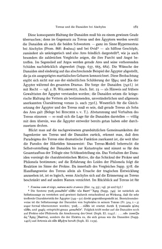 Tereus und die Danaiden bei Aischylos                           I8I

    Diese konsequente Haltung der Danaiden muB bis zu einem gewissen Grade
tiberraschen; denn im Gegensatz zu Tereus und den Agyptern werden sowohl
die Danaiden als auch die beiden Schwestern - ganz im Sinne Hypermestras
bei Aischylos (Prom. 868: 6wvoXxL)und bei Ovid' - als hilflose Geschopfe,
zumindest als unkriegerisch und also Ares feindlich dargestellt2, wie ja auch
besonders die zahlreichen Vergleiche zeigen, die ihre Furcht und Angst be-
treffen. Im Segenslied auf Argos werden gerade Ares und seine verheerenden
Schaden nachdrucklich abgewehrt (Supp. 637, 665, 682). Die Wuinsche der
Danaiden sind eindeutig auf das abschreckendeBeispiel der Agypter abgestellt,
die ja ein ausgepragtes martialisches Gebarenkennzeichnet. Diese Beobachtung
ergibt sich nicht nur aus der einheitlichen Schilderung der izipcg und 3oc der
Agypter wahrend des gesamten Dramas. Die Sorge der Danaiden (74I f.) ist
mit Recht    -   vgl. z. B. WILAMOWITZ,
                                     Aisch. Int. I5            -   als Hinweis auf fruihere
Gewalttaten der Agypter verstanden worden; die Danaiden setzen die kriege-
rische Haltung der Vettern als bestimmenden, unveranderlichen und allgemein
anerkannten Charakterzug voraus (s. auch 750f.). Wesentlich fur die Gleich-
setzung der Agypter und des Tereus muB es sein, daB gerade Tereus als Sohn
des Ares galt (Belege bei ROSCHER v. T.). Abstammung und Verhalten des
                                     s.
Tereus stimmen    - so muB sich die Lage fur die Danaiden darstellen - vollig

mit dem uiberein,was die Agypter entweder bereits getan haben oder durch-
zusetzen drohen.
    Blickt man auf die nachgewiesenen grundsatzlichen Gemeinsamkeiten der
Sagenkreise um Tereus und die Danaiden zuruick, erkennt man, daB dem
Paradeigma des Tereus eine dramatische Funktion zuerkannt ist, die weit uiber
die Parodos der Hiketiden hinausweist: Das Tereus-Modell beherrscht die
Selbstvorstellung der Danaiden bis zur Katastrophe und nimmt so fur den
Gesamtaufbau der Trilogie eine Schltisselstellung ein. Das Verhalten der Dana-
iden vereinigt die charakteristischen Motive, die das Schicksal der Prokne und
Philomela bestimmen; auf die Erfahrung des Leides der Philomela folgt die
Reaktion im Sinne der Prokne. Da innerhalb des Vergleiches Supp. 57ff. die
Handlungsweise des Tereus allein als Ursache der tragischen Entwicklung
anzusehen ist, ist es logisch, wenn Aischylos sich auf die Erinnerung an Tereus
beschrankt und auf andere Namen verzichtet. Im Rulckblickauf Tereus ist fur
      Femina sum et virgo, natura mitis et annis (Her. I4, 55); vgl. 56 und 65f.!
   2  Die Sentenz yuv? VvveOta' oU8,v' oUx vea'r' "Ap- (Supp. 749) ist naturlich als
Selbstaussage zu verstehen und gewinnt dadurch entscheidend an Wirkung, daB die sehr
treffende Charakteristik der Agypter (749-5I)    direkt gegenuibergestellt ist. Bezeichnender-
weise ist die Selbstaussage der Danaiden von Sophokles in seinem Tereus (Fr. 524, I -3)
sogar formal uibernommen worden; yuv-r ... oiu8av ist ersetzt durch 7 yuvocLxeLoc         cpuaLq
o'8a', und ZxcpL entspricht genau tovcoftTa'. Folglich trifft weder auf die Danaiden noch
auf Prokne oder Philomela die Anschauung des Orest (Soph. El. 1243f.: .. . xciv yUvoLc'v
 ct "Ap |vearwv), sondern die der Elektra zu, die sich genau wie die Danaiden (Supp.
           I
I49f.) auf Artemis als oduv &c.d-ro beruft (Soph. El. I239).
 