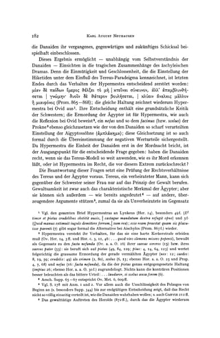 I82                              KARL AUGUST NEUHAUSEN


die Danaiden ihr vergangenes, gegenwartiges und zukiinftiges Schicksal bei-
spielhaft einbeschlossen.
    Dieses Ergebnis ermoglicht - unabhangig vom Selbstverstandnis der
Danaiden - Einsichten in die tragischen Zusammenhange des aschyleischen
Dramas. Denn die Einmultigkeit und Geschlossenheit, die die Einstellung der
Hiketiden unter dem EinfluB des Tereus-Paradeigma kennzeichnet, ist letzten
Endes durch das Verhalten der Hypermestra entscheidend zerstort worden:
,LVocv 7=od%v '4IZpoq %
     a?                             E 76 ty J XtLVaL          vuvov,
                                                           &?XX'
                                                            CUvObrXuvUVn-
CrToaL| y'v6[LY~ auOLV 8? aMT?pov 3OU?aL,          j XXV?LV vacxXL pa&xov
  Vtocptvoq (Prom. 865 -868); die gleiche Haltung zeichnet wiederum Hyper-
mestra bei Ovid aus'. Ihre Entscheidung enthalt eine grundsatzliche Kritik
der Schwestern; die Ermordung der Agypter ist fur Hypermestra, wie auch
die Reflexion bei Ovid beweist2, ein ne/as und so dem lacinus (bzw. scelus) der
Prokne3 ebenso gleichzusetzen wie der von den Danaiden so scharf verurteilten
Einstellung der Aigyptoss6hne (O&    Xx&Mc); diese Gleichsetzung ist so auch
formal durch die tVbereinstimmungder negativen Werturteile sichergestellt.
Da Hypermestra die Einheit der Danaiden erst in der Mordnacht bricht, ist
der Ausgangspunkt fur die entscheidende Frage gegeben: haben die Danaiden
recht, wenn sie das Tereus-Modellso weit anwenden, wie es ihr Mord erkennen
laBt, oder ist Hypermestra im Recht, die vor diesem Extrem zurtickschreckt?
    Die Beantwortung dieser Fragen setzt eine Prufung der Rechtsverhaltnisse
des Tereus und der Agypter voraus. Tereus, ein verheirateter Mann, kann sich
gegenuber der Schwester seiner Frau nur auf das Prinzip der Gewalt berufen.
Gewaltsamkeit ist zwar auch das charakteristische Merkmal der Agypter; aber
sie k6nnen sich auBerdem - wie bereits angedeutet4 - auf andere, uiber-
zeugendere Argumente sttitzen , zumal da sie als Unverheiratete im Gegensatz

    1 Vgl. den gesamten Brief Hypermestras an Lynkeus (Her. I4), besonders 49f. (Et

timor et pietas crudelibus obstitit ausis, castaque mandatum dextra refugit opus) und 5f-
(Quod manus extimuit iugulo demittereferrum, I sum rea); esse ream praestat quam sic placu-
isse parenti (7) gibt sogar formal die Alternative bei Aischylos (Prom. 867 f.) wieder.
    2 Hypermestra versteht ihr Verhalten, fir das sie eine harte Kerkerstrafe erleiden
mul3 (Ov. Her. I4, 3ff. und Hor. C. 3, II, 46: ... quod viro clemens misero peperci), bewuBt
als Gegensatz zu den facta nefanda (Ov. a. a. 0. I6) ihrer saevae sorores (15) bzw. ihres
saevus pater (53): sie beruft sich auf pietas (49, 84, I29; pius: 4, I4, 64, I23) und wertet
folgerichtig die grausame Ermordung der gerade vermahlten Agypter (nex: I2; caedes:
8, I9, 59; crudelis: 49) als crimen (2, 8o), scelus (6, 15; ebenso Hor. a. a. 0. 25 und Prop.
4, 7, 68) und nefas (I6: facta nefanda), da die der pietas genau entgegengesetzte Haltung
(impius  26; ebenso Hor. a. a. 0. 30f.) zugrundeliegt. Nichts kann die kontraren Positionen
besser beleuchten als das bittere Urteil: ... laudarer, si scelus ausa forem (6).
    3 Aesch. Supp. 65-67 entspricht Ov. Met. 6, 60gff.
    4 Vgl. S. I78 mit Anm. I und 2. Vor allem auch die Unschliussigkeit des Pelasgos von
Beginn an (s. besonders Supp. 344) bis zur endgfiltigen Entscheidung zeigt, daB das Recht
nicht so vbllig einseitig verteilt ist, wie die Danaiden wahrhaben wollen; s. auch GARVIE 212 ff.
    5 Das gewalttatige Auftreten des Herolds (872ff.), durch das die Agypter wiederum
 