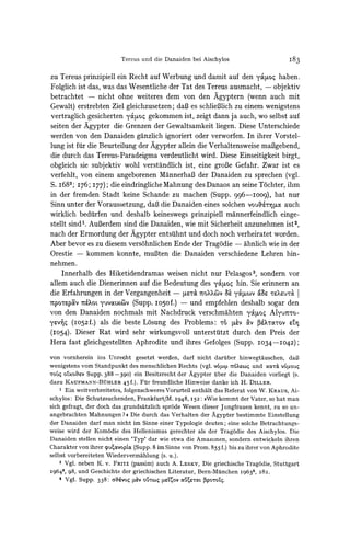 Tereus und die Danaiden bei Aischylos                          I83

zu Tereus prinzipiell ein Recht auf Werbung und damit auf den y4toq haben.
Folglich ist das, was das Wesentliche der Tat des Tereus ausmacht, - objektiv
betrachtet - nicht ohne weiteres dem von den Agyptern (wenn auch mit
Gewalt) erstrebten Ziel gleichzusetzen; daB es schlieBlich zu einem wenigstens
vertraglich gesicherten y&ciosgekommen ist, zeigt dann ja auch, wo selbst auf
seiten der Agypter die Grenzen der Gewaltsamkeit liegen. Diese Unterschiede
werden von den Danaiden ganzlich ignoriert oder verworfen. In ihrer Vorstel-
lung ist fur die Beurteilung der Agypter allein die Verhaltensweise maBgebend,
die durch das Tereus-Paradeigma verdeutlicht wird. Diese Einseitigkeit birgt,
obgleich sie subjektiv wohl verstandlich ist, eine groBe Gefahr. Zwar ist es
verfehlt, von einem angeborenen MannerhaBder Danaiden zu sprechen (vgl.
S. i683; 176; I77); die eindringlicheMahnung des Danaos an seine T6chter, ihm
in der fremden Stadt keine Schande zu machen (Supp. 996-IOO9), hat nur
Sinn unter der Voraussetzung, daB die Danaiden eines solchen vou-&&ruoc     auch
wirklich bediirfen und deshalb keineswegs prinzipiell mannerfeindlich einge-
stellt sind . AuBerdemsind die Danaiden, wie mit Sicherheit anzunehmen ist 2,
nach der Ermordung der Agypter entsuhnt und doch noch verheiratet worden.
Aber bevor es zu diesem vers6hnlichen Ende der Tragodie - ahnlich wie in der
Orestie - kommen konnte, muBten die Danaiden verschiedene Lehren hin-
nehmen.
    Innerhalb des Hiketidendramas weisen nicht nur Pelasgos3, sondern vor
allem auch die Dienerinnen auf die Bedeutung des y4toq hin. Sie erinnern an
die Erfahrungen in der Vergangenheit - ptr& 7roUCv a yo'pwv ae rsu-rc I
-itpo-rp0V yevo
           1tX0L       xiv (Supp. -050f.) und empfehlen deshalb sogar den
von den Danaiden nochmals mit Nachdruck verschmahten y4uo4 AMyu7nto-
yevs (Io52f.) als die beste Losung des Problems: ro ~e,V a v
                                                           u         -otov
                                                                        Zso   L
(I054). Dieser Rat wird sehr wirkungsvoll untersttitzt durch den Preis der
Hera fast gleichgestellten Aphrodite und ihres Gefolges (Supp. I034-I042);

von vornherein ins Unrecht gesetzt werden, darf nicht daruiber hinwegtauschen, daB3
wenigstens vom Standpunkt des menschlichen Rechts (vgl. v64)t n6X6co und xocc'rv6opou4
TOUqO'LxO?v Supp. 388 -390) ein Besitzrecht der Agypter iuber die Danaiden vorliegt (s.
dazu KAUFMANN-BtHLER        45 f.). Fur freundliche Hinweise danke ich H. DILLER.
    1 Ein weitverbreitetes, folgenschweres Vorurteil enthalt das Referat von W. KRAUS, Ai-
schylos: Die Schutzsuchenden, Frankfurt/M. I948, 152: ))Wie kommt der Vater, so hat man
sich gefragt, der doch das grundsatzlich sprode Wesen dieser Jungfrauen kennt, zu so un-
angebrachten Mahnungen ? . Die durch das Verhalten der Agypter bestimmte Einstellung
der Danaiden darf man nicht im Sinne einer Typologie deuten; eine solche Betrachtungs-
weise wird der Kom6die des Hellenismus gerechter als der Tragodie des Aischylos. Die
Danaiden stellen nicht einen 'Typ' dar wie etwa die Amazonen, sondern entwickeln ihren
Charakter von ihrer puE,xvoptoc  (Supp. 8 im Sinne von Prom. 855 f.) bis zu ihrer von Aphrodite
selbst vorbereiteten Wiedervermahlung (s. u.).
    2 Vgl. neben K. v. FRITZ (passim) auch A. LESKY, Die griechische Tragodie, Stuttgart
I9643, 98, und Geschichte der griechischen Literatur, Bern-Muinchen i9632, 282.
    3 Vgl. SuPP. 338: olftivoq tv oU'Zo5(txov au%?l pporoZl.
 