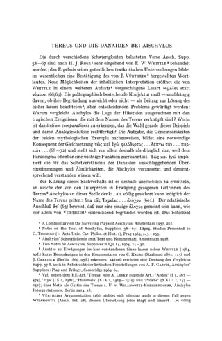 TEREUS UND DIE DANAIDEN                         BEI AISCHYLOS

    Die durch verschiedene Schwierigkeiten belasteten Verse Aesch. Supp.
58-67 sind nach H. J. ROSE' sehr eingehend von E. W. WHITTLE2 behandelt
worden; das Ergebnis seiner griindlichen textkritischen Untersuchungen bildet
im wesentlichen eine Bestatigung des von J. VtRTHEIM3 hergestellten Wort-
lautes. Neue M6glichkeiten der inhaltlichen Interpretation eroffnet die von
WHITTLE in einem weiteren Aufsatz4 vorgeschlagene Lesart vO LoZ statt
voQioCLL (68/69). Die paldographischbestechende Konjektur muB - unabhangig
davon, ob ihre Begriindung ausreicht oder nicht - als Beitrag zur L6sung des
bisher kaum beachteten5, aber entscheidenden Problems gewiirdigt werden:
Warum vergleicht Aischylos die Lage der Hiketiden ausgerechnet mit den
tragischen Ereignissen, die mit dem Namen des Tereus verknulpftsind? Worin
ist das tertiumcomparationiszu erkennen, das die Wahl gerade dieses Beispiels
und damit Analogieschluisserechtfertigt? Die Aufgabe, die Gemeinsamkeiten
der beiden mythologischen Exempla nachzuweisen, bildet eine notwendige
Konsequenz der Gleichsetzung rw'qxOCl   eyx (o63UP'rO     ... 8O'c  t&v . 7Op-
                                                                       .V.
     ... (68-72) und stellt sich vor allem deshalb als dringlich dar, weil dem
Paradeigma offenbareine wichtige Funktion zuerkannt ist. Tc'q XoaL impli-
                                                                      eyco
ziert die fur das Selbstverstandnis der Danaiden ausschlaggebenden tber-
einstimmungen und Ahnlichkeiten, die Aischylos voraussetzt und dement-
sprechend verstanden wissen will.
    Zur Klarung dieses Sachverhalts ist es deshalb unerheblich zu ermitteln,
an welche der von den Interpreten in Erwagung gezogenen Gattinnen des
Tereus6 Aischylos an dieser Stelle denkt; als v6llig gesichert kann lediglich der
Name des Tereus gelten: 0"orCXTXpetocg . . . &XO6ou      (60f.). Der relativische
AnschluB &M'' beweist, daB nur eine einzige koXoZo
               (63)                                       gemeint sein kann, wie
vor allem von VURTHEIM7 einleuchtend begrundet worden ist. Das Schicksal
   1    A Commentary on the Surviving Plays of Aeschylus, Amsterdam I957, 20f.
   2    Notes on the Text of Aeschylus, Supplices 58-67:          ripao. Studies Presented to
G. THOMSON (= Acta Univ. Car. Philos. et Hist. I), Prag I963, 245-255.
      3 Aischylos' Schutzflehende (mit Text und Kommentar), Amsterdam 1928.

      4 Two Notes on Aeschylus, Supplices: ClQu I4, I964,  24-31.
      5 Ansatze zu Erwagungen im hier verstandenen Sinne lassen neben WHITTLE (I964,
30f.) kurze Bemerkungen in den Kommentaren von C. KRUSE (Stralsund i86i, I45) und
J. OBERDICK (Berlin I869, 95f.) erkennen; aktuell erscheint eine Deutung des Vergleichs
Supp. 57 ff. auch in Anbetracht der kritischen Feststellungen von A. F. GARVIE, Aeschylus'
Supplices: Play and Trilogy, Cambridge I969, 64.
      6 Vgl. neben dem RE-Art. 'Tereus' von A. LESKY folgende Art.: 'Aedon' (I I, 467 -

474), 'Itys' (IX 2, 238I), 'Philomela' (XIX 2, 25I5-25I9)     und 'Prokne' (XXIII I, 247-
252);    uber Metis als Gattin des Tereus s. U. v. WILAMOWITZ-MOELLENDORFF, Aischylos
Interpretationen, Berlin I914, 28.
    7 VURTHEIMs   Argumentation (I66) richtet sich offenbar auch in diesem Fall gegen
WILAMOWITZ (Aisch. Int. 28), dessen Qbersetzung (*Sie klagt und trauert. . . ) vollig
 