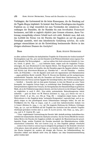 I86          KARL AUGUST NEUHAUSEN, Tereus und die Danaiden bei Aischylos


Verhangnis; der Gattenmord ist die letzte Konsequenz, die die Berufung auf
die Tlpeaod&oxoy impliziert. So kommt dem Tereus-Paradeigmaeine doppelte
Funktion zu; es tragt wesentlich bei zum Verstandnis der subjektiven Vor-
stellungen der Danaiden, die ihr Handeln bis zum frevelhaften Freiermord
bestimmen, und laBt so zugleich objektiv jene Grenzen erkennen, deren Ver-
letzung zwangslaufig schwere Schuld nach sich zieht. Bedenkt man, daB sich
das Leitbild des Tereus von der Parodos der Supplices an auf die gesamte
Tetralogie auswirkt, wird eine kuinstlerische Gestaltung sichtbar, die nicht
geringer einzuschatzen ist als die Entwicklung bestimmender Motive in den
ubrigen erhaltenen Dramen des Aischylos .

      Bonn                                             KARL AUGUST NEUHAUSEN


zu allen anderen Gestalten der aschyleischen Trag6die die Erkenntnis der beiden kontraren
Rechtsspharen (vgl. Cho. 46I) und die Einsicht in die Widerrechtlichkeit seiner eigenen Tat.
DaB *dieselbe Tat Notwendigkeit ... und zur selben Zeit doch schwerste Schuld e (A. LES-
KY, Gesch. d. griech. Lit....,     277) bedeuten kann, zeigen auch die tragischen Voraus-
setzungen, die zum Brudermord in den Septem fuhren. Der Hauptvorwurf, den Eteokles
gegen Polyneikes richtet, ist derselbe, den die Danaiden gegen die Agypter erheben: Asebie
und Hybris (vgl. KAUFMANN-BtHLER 52). Eteokles hat - wie die Danaiden - insofern
recht, als Polyneikes - wie die Agypter (und auch wie Agamemnon und Klytaimnestra)
 - gegen g6ttliches Recht verstoBt. Wenn H. DILLER(im Hinblick auf die nachgewiesene
entscheidende Tatsache, daB sich die Danaiden auf Grund ihrer Gleichsetzung der Ver-
haltensweisen des Tereus und der Agypter fuirberechtigt halten, ihre Vettern umzubringen)
- brieflich - bemerkt, daB )#indem guten Gewissen, in dem der Mensch an seine Taten
herangeht, der tragische Irrtum liegt#, so rechtfertigt diese Bestatigung der vorgelegten
Interpretationen zugleich den Versuch, die Kerngedanken der Danaidentrilogie in grol3erem
Maf3e, als es die Friuhdatierung zulassen konnte, mit den Leitmotiven der ubrigen Trag6dien
zu vergleichen (s. auch S. i861). Eine solche systematische Betrachtungsweise wuirde
sicherlich - ganz im Sinne von W. NESTLE (Gnomon Io, I934, 4II) ebenso wie von A.
LESKY (Gesch. d. gr. Lit., 272; Die gr. Trag., 86) - wenigstens zeigen lassen, daB den
Motivationen in den Supplices keine 'archaische Komposition' zugrunde liegt, und so zu-
gleich einiges zu den grundlegend neuen Erkenntnissen beitragen helfen, die seit der
Publikation des Ox. Pap. 20 (I952), 2256, fr. 3 und dem bahnbrechenden Aufsatz von
A. LESKY (Hermes 82, 1954, I -I 3; vgl. Die tragische Dichtung der Hellenen, G6ttingen
2I964, 59-7I, 230) im Hinblick auf die Tragodie des Aischylos und die attische Trag6die
uberhaupt gewonnen worden sind (s. auch H. LLOYD-JONEs, Ant. Class. 33, I964, 356-
374, und A. F. GARVIE 88-I40).
    1 Eine vergleichende Untersuchung der Parodoi laBt deshalb wichtige Aufschltlsse hin-
sichtlich der dramatischen Kunst des Aischylos erwarten. Da das Tereus-Modell die wesent-
lichen Motive der Parodos der Supplices enthalt, ist zugleich die Beantwortung der grund-
legenden Frage, welche Funktion die Parodos innerhalb des Hiketidendramas erfuillt,
entscheidend vorbereitet. Wer mit GARVIE (123) zu dem Ergebnis gelangt )>Aeschylus
... seems to have tried in various ways to integrate his prologues in the dramatic structure
of his plays((, kann sich gerade auf Supp. 57-72 berufen, da dieser Vergleich nicht nur in
das Drama integriert ist, sondern als einziger alle Formen der Selbstdarstellung der
Danaiden erklart und deshalb nicht etwa als Exkurs aus dem Gesamtzusammenhang
gelost werden darf.
 