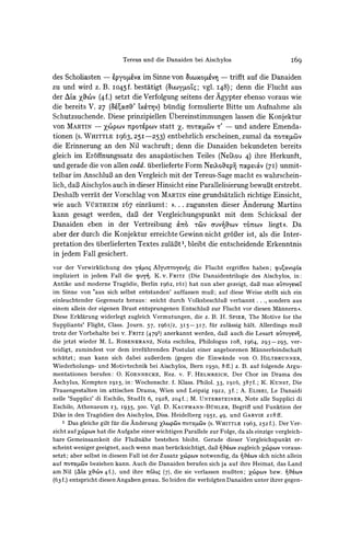 Tereus und die Danaiden bei Aischylos                           [r69

des Scholiasten -              im Sinne von 8tCOX ?I - trifft auf die Danaiden
                    ?pyo[u'vx
zu und wird z. B. I045f. bestatigt (&LoYLOZq; I48); denn die Flucht aus
                                                 vgl.
der L'ocyfh'v (4f.) setzt die Verfolgung seitens der Agypter ebenso voraus wie
die bereits V. 27 (3Kcxc,' 'xh?v) bundig formulierte Bitte um Aufnahme als
Schutzsuchende. Diese prinzipiellen Vbereinstimmungen lassen die Konjektur
von MARTIN- XCO)PO)v  TpO'pv) statt Z. 7QorapC&v - und andere Emenda-
                                                t'
tionen (s. WHITTLEI963, 25I-253) entbehrlich erscheinen, zumal da 7ro-octwv
die Erinnerung an den Nil wachruft; denn die Danaiden bekundeten bereits
gleich im Er6ffnungssatz des anapastischen Teiles (NLMou4) ihre Herkunft,
und gerade die von allen codd.iuberlieferte Form NctoXspi 7rapa&V(7I) unmit-
telbar im AnschluB an den Vergleich mit der Tereus-Sage macht es wahrschein-
lich, daB Aischylos auch in dieser Hinsicht eine ParallelisierungbewuBt erstrebt.
Deshalb verrat der Vorschlag von MARTIN grundsatzlich richtige Einsicht,
                                             eine
wie auch VtURTHEIM I67 einraumt:             #..   .   zugunsten dieser Anderung Martins
kann gesagt werden, daB der Vergleichungspunkt mit dem Schicksal der
Danaiden eben in der Vertreibung &not -(Cov auv&ov ronwv liegt ((. Da
aber der durch die Konjektur erreichte Gewinn nicht grdBerist, als die Inter-
pretation des iuberliefertenTextes zulaBt', bleibt die entscheidende Erkenntnis
in jedem Fall gesichert.
vor der Verwirklichung des ya,uos ALyU ToYeV75die Flucht ergriffen haben; cpuE,avoptm
impliziert in jedem Fall die cpu K. v. FRITZ (Die Danaidentrilogie des Aischylos, in:
Antike und moderne Trag6die, Berlin I962, I6I) hat nun aber gezeigt, daf man ai'Toyevet
im Sinne von 'aus sich selbst entstanden' auffassen muB3;auf diese Weise stellt sich ein
einleuchtender Gegensatz heraus: )>nicht durch VolksbeschluB verbannt . . ., sondern aus
einem allein der eigenen Brust entsprungenen EntschluB3 zur Flucht vor diesen Mdnnern (.
Diese Erklarung widerlegt zugleich Vermutungen, die z. B. H. SPIER, The Motive for the
Suppliants' Flight, Class. Journ. 57, I96I/2,    3I5-3I7,    fur zulassig halt. Allerdings muB
trotz der Vorbehalte bei v. FRITZ (4791) anerkannt werden, daB auch die Lesart aiutoyevq,
die jetzt wieder M. L. ROSENKRANZ, Nota eschilea, Philologus io8, I964, 293-295,            ver-
teidigt, zumindest vor dem irrefiihrenden Postulat einer angeborenen Mannerfeindschaft
schutzt; man kann sich dabei auBerdem (gegen die Einwande von 0. HILTBRUNNER,
Wiederholungs- und Motivtechnik bei Aischylos, Bern I950, 8ff.) z. B. auf folgende Argu-
mentationen berufen: 0. KOENNECKE, Rez. v. F. HELMREICH, Der Chor im Drama des
Aschylus, Kempten I915, in: Wochenschr. f. Klass. Philol. 33, I9I6, 387f.; K. KUNST, Die
Frauengestalten im attischen Drama, Wien und Leipzig 1922, 3f.; A. ELISEI, Le Danaidi
nelle 'Supplici' di Eschilo, StudIt 6, 1928, 204f.; M. UNTERSTEINER, Note alle Supplici di
Eschilo, Athenaeum I3, I935, 300. Vgl. D. KAUFMANN-BuHLER,            Begriff und Funktion der
Dike in den Tragodien des Aischylos, Diss. Heidelberg 195I, 49, und GARVIE 2I8 ff.
    1 Das gleiche gilt fur die Anderung XpCcPcvZrOTICPUV (S. WHITTLE I963, 252 f.). Der Ver-
zicht auf xZcp&cov die Aufgabe einer wichtigen Parallele zur Folge, da als einzige vergleich-
                  hat
bare Gemeinsamkeit die FluBnahe bestehen bleibt. Gerade dieser Vergleichspunkt er-
scheint weniger geeignet, auch wenn man berucksichtigt, daB i?6v zugleich x6pov voraus-
setzt; aber selbst in diesem Fall ist der Zusatz Xc?)pCow notwendig, da Tf#?cov sich nicht allein
auf 7o-ro,u beziehen kann. Auch die Danaiden berufen sich ja auf ihre Heimat, das Land
am Nil (A/c Z,'v 4f.), und ihre 7r'X,t (7), die sie verlassen muBten; Zxpc,v bzw. '45tov
(63 f.) entspricht diesen Angaben genau. So leiden die verfolgten Danaiden unter ihrer gegen-
 