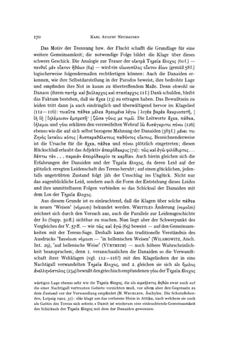 170                                      KARL AUGUSTNEUHAUSEN

    Das Motiv der Trennung bzw. der Flucht schafft die Grundlage fur eine
weitere Gemeinsamkeit; die notwendige Folge bildet die Klage uiber dieses
schwere Geschick. Die Analogie zur Trauer der omxrpokT-ptx &`1oyBoq  (60f.)-
sr~vtZ ,v oLx-rov  acv   (64) - wird ein oovo7r6?Xoqox-rov Cxov(gemaB58 f.)
logischerweise folgendermaBen rechtfertigen k6nnen: Auch die Danaiden er-
kennen, wie ihre Selbstdarstellung in der Parodos beweist, ihre bedrohte Lage
und empfinden ihre Not in kaum zu ubertreffendemMaBe. Denn obwohl sie
Danaos       (ihrem   7rcarrp   xocx 3oi'Xocpxoq xocx a-caxcpxoq    ii f.) Dank schulden,   bleibt
das Faktum bestehen, daB sie &xae(I3) zu ertragen haben. Das BewuBtsein zu
leiden tritt dann ja auch eindringlich und iiberwaltigend hervor im Klagelied
(II2-II6):       toLG(rLc       7&a5za [tcXeoc &peoYL6va ?e&yco    I?LycOC POap&a    xpuoMtU0rZ      |

  C       4 Z11OLCrvpUf17r=    j iCOaOCyOoc0 lie -qi6.                  ax?a, naa,
                                                                   Die Leitworte
C>eto. und y6oro    erklarenden verzweifelten Wehruf x 3ua&yxpvTOr        7rs6voL
                                                                                (I26)
ebenso wie die auf sich selbst bezogene Mahnungder Danaiden (385f.) ,u for.
Z-9VO LX-TCCOU I uanapa 'Xwou4Tcoc,&6vroq
                 XOTo4                                          Bezeichnenderweise
                                                        o'L'x-oLq.
ist die Ursache fuir die a`roc, -no'Ci5und n6vot plotzlich eingetreten; diesen
RiickschluBerlaubt das Adjektiv &    r.p6IxpuX       (72): -x X        cpr.?g6OupTO4
                                                                                   ...

  (xZ7rm TV ... 7.ap?.C&V a7trep60c%xpuv Ir xcp Xocv.   Auch hierin gleichen sich die
Erfahrungen der Danaiden und der Tnpzx oc&OOoZoq,deren Leid auf der
                                                             da
pl6tzlich erregten Leidenschaft des Tereus beruht; auf einen gliicklichen, jeden-
falls ungetriibten Zustand folgt jah der Umschlag ins Ungliick. Nicht nur
das augenblickliche Leid, sondern auch die Form der Entstehung dieses Leides
und ihre unmittelbaren Folgen verbinden so das Schicksal der Danaiden mit
dem Los der TNpzc               0oXoq.
    Aus diesem Grunde ist es einleuchtend, daB die Klagen fiber solche r,zaoc
in neuen 'Weisen' (v6lo,auo) bekundet werden. WHITTLES      Anderung (vo90ozor)
zeichnet sich durch den Versuch aus, auch die Parallele zur Leidensgeschichte
der Io (Supp. 50ff.) sichtbar zu machen. Nun liegt aber der Schwerpunkt des
Vergleiches der V. 57 ff. - wie T-r xodt 'y6 (69) beweist - auf den Gemeinsam-
keiten mit der Tereus-Sage. Deshalb kann das traditionelle Verstandnis des
Ausdrucks 'Ixovaor.ar  vo4totar-'in  hellenischen Weisen' (WILAMOWITZ,  Aisch.
Int. 29), 'auf hellenische Weise' (VUYRTHEIM) noch hohere Wahrscheinlich-
                                                -

keit beanspruchen; denn i. veranschaulichen die Danaiden so die Verwandt-
schaft ihrer Wehklagen (vgl. IIz -ii6!)      mit den Klageliedern der in eine
Nachtigall verwandelten T-npe &ooZoq,und 2. gleichen sie sich als o4,uoq
&veX-~VO6aro?oq bewuBtden griechischempfundeneny6oro T1p'a !oyoq
                 (234)                                        der

wartigen Lage ebenso sehr wie die Tlp1ac &Xoxoy,die als Xtp%YXxToq &-v       zwar auch auf
die einer Nachtigall vertrauten Gebiete verzichten mul3, vor allem aber den Gegensatz zu
dem Zustand vor der Verwandlung empfindet (N. WECKLEIN, Aschylos: Die Schutzflehen-
den, Leipzig 1902, 3I): ))Sie klagt um das verlorene Heim in Attika, nach welchem sie auch
als Gattin des Tereus sich sehnte. # Damit ist wiederum eine einleuchtende Gemeinsamkeit
des Schicksals der T-%pet &Xoxo6    mit dem der Danaiden gewonnen.
 