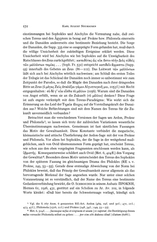 I72                              KARL   AUGUST   NEUHAUSEN


einstimmungen bei Sophokles und Aischylos die Vermutung nahe, daB zwi-
schen Tereus und den Agyptern in bezug auf Prokne bzw. Philomela einerseits
und die Danaiden andererseits eine bestimmte Beziehung besteht. Die Sorge
der Danaiden, die Supp. 335 eine so ausgepragte Form gefunden hat, muB durch
die vollige Unsicherheit der zukuinftigen Ereignisse erklart werden. Diese
Unsicherheit wird bei Aischylos wie bei Sophokles auf die Unwagbarkeit des
Ratschlusses des Zeus zurtickgefiihrt; x     6a'4ragi oix ?a'rtV 7rX VAl6O OV'
-(lV p6?XX0vTcv tylIao ... (Soph.   Fr. 53I) entspricht xoc&ZV `(pparoL (Supp.
95) innerhalb des Gebetes an Zeus (86-iii).        Das Leitwort Tt)v ptzX;k6VT@wV
IaBt sich auch bei Aischylos wortlich nachweisen; am SchluB des ersten Teiles
der Trilogie ist das Schicksal der Danaiden noch immer so unbestimmt wie zum
Zeitpunkt der Parodos, so daB die Magde den Danaiden nach ihrer dringenden
Bitte an Zeus (o peyax Zei) cbrocXeL,y4ov A'YU zOYZv9 I053 f.) mit Recht
                                                           toL,
entgegenhalten: a' 86 y' oV'x01Ga450 ['XXOv (Io56). Warum sind die Danaiden
                                     T0
von Angst erftillt, wenn sie an die Zukunft (TO6   p6?COv)denken ? Diese Frage
ist aufs engste verkniipft mit dem Tereus-Paradeigma: Wie wirkt sich die
Erinnerung an das Leid der TynppLocx auf die Vorstellungskraft der Danai-
                                     &oXoo
den aus? Welche Beftirchtungen sind mit dem Namen des Tereus fur die Zu-
kunft unvermeidlich verbunden?
    Betrachtet man die verschiedenen Versionen der Sagen um Aedon, Prokne
und Philomela', so lassen sich trotz der zahlreichen Variationen wesentliche
Ubereinstimmungen nachweisen. Gemeinsam ist fast samtlichen Fassungen
das Motiv der Gewaltsamkeit. Diese Konstante verbindet die megarische,
kleinasiatische und attische Uberlieferung der Aedon-Sage mit der von Prokne
und Philomela. Vor allem bei Sophokles, der die Sage in der weitgehend maB-
geblichen, auch von Ovid ulbernommenenForm gepragt hat, erscheint Tereus,
wie schon aus den oben vorgelegten Fragmenten erschlossen werden kann, als
bppt-5.    Konsequenterweise schildert auch Ovid (Met. 6, 424ff.) den Vorgang
der Gewalttat 2. Besonders dieses Motiv unterscheidet den Tereus des Sophokles
von der spateren Fassung im gleichnamigen Drama des Philokles (RE s. v.
Prokne, 249, 53-55). Gerade diese erstmalige Abweichung von der Norm bei
Philokles beweist, daB das Prinzip der Gewaltsamkeit zuvor allgemein als das
hervorragende Merkmal der Sage angesehen wurde. Nur unter einer solchen
Voraussetzung ist es verstandlich, daB der Name des Tereus eine bestimmte
Gedankenverbindungbewirkt, die 0. SCHROEDER in seinem Aufsatz IIPOKNH,
Hermes 6i, I926, 43I, gestuAtzt    auf ein Scholion zu Ar. Av. I02, in folgende
Worte kleidet: ))DaB hier bereits die Schwesternsage vorliegt, kundigt sich


    1 Vgl. die S. I67 Anm. 6 genannten RE-Art. Aedon (469, igf. und 50f.; 471, 21f.;
473, 47f.), Philomela (25i6, 22f.) und Prokne (248, 34f.; 249, 53-55).
    2 Met. 6, 524 f.... fassusque nefas et viyginem et unam Ivi superat; die Bestatigung dieses
nefas versucht Philomela selbst zu geben: . . . per vim sibi dedecus illud I illatum (6o8f.).
 