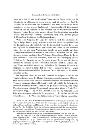 Tereus und die Danaiden bei Aischylos                               173

schon an in dem Namen des Unholdes Tereus, der die Gattin verriet, um die
Schwagerin zu schanden, ein echter           pU', 7t(p& t6 r-p%ev... <. Auch die
Erklarer, die wie WELCKER       und WILAMOWITz Metis als Gattin des Tereus
                                                   eine
postulieren, berufen sich auf das Leitmotiv. So unterstellt z. B. WILAMOWITZ,
obwohl er sich im Hinblick auf die Personen von der traditionellen Version
distanziert1, dem Tereus ohne weiteres die aus den Sagenkreisen um Aedon,
Prokne und Philomela vertraute Einstellung (ebd. 283). Ebenso gelangt
K. KUNST2 Bestatigung des Motivs der Gewalt.
             zur
    Wenn dem Vergleich der Lage der Danaiden und des Geschickes der
TYp%La   &oo
         aoxo Berechtigung zuerkannt werden soll, ist ein analoges Verfahren
der Interpretation erforderlich. GewiB3, Unterschied zwischen Tereus und
                                            der
den Agyptern ist unverkennbar; der verheiratete Tereus tut der Schwester
seiner &c?XoZo,   also einer Verwandten, Gewalt an. Aber gerade auf dieses
Prinzip der Gewaltsamkeit kommt es hier allein an. AuBerdemsind die Danai-
den sogar blutsverwandt mit ihren Verfolgern. Wenn also der Name des Tereus
eine bestimmte Assoziation hervorruft, wirkt sich die Ubertragung auf das
Verhaltnis der Danaiden zu den Agyptern so aus: Tereus und die Agypter
erfillen im Hinblick auf ihre Verwandten dieselbe Funktion. Daraus folgt:
was Tereus tatsachlich veriibt hat, beftirchten die Danaiden ihrerseits als
mogliche Tat; sie haben Sorge, daB die Freier - ahnlich wie Tereus - gegen
ihren Willen und widerrechtlich das erklare Ziel - den y&aJ.o- mit Gewalt
erreichen werden.
    Die Angst der Hiketiden muB3      sich in dem Grade steigern, in dem sie sich
vergegenwartigen, wozu der Thraker Tereus in seinem egrenus amor fahig war;
Ovid hat die innata libido, cupiditas und crudelitasdes als barbarus verstandenen
Tereus so eindrucksvoll geschildert, daB es nicht schwerfallt, die Gedanken der
Danaiden nachzuvollziehen3. Dabei ist es gar nicht notwendig, eine vollige
Ubereinstimmung mit dem Tereus-Modell zu erwarten, wie es z. B. die Uber-
setzung von Supp. 8i -85 bei WILAMOWITZ          (Aisch. Int. 29) nahelegt: #. . . so
haBt wenigstens ganz und gar die Vergewaltigung ... Es ist aber auch fur die,
welche fliehen, . . . der Altar eine Zuflucht vor der Vergewaltigung<i. Ausschlag-

     1 Aisch. Int. 283: )>Hierdarf nicht der Vorwitz kommen und sagen, die Geschichte wei3
ich besser; sie steht ja im Ovid. Wir lernen, daf3 sie auch ganz anders erzahlt ward und mit
anderen Namen als Prokne und Philomele. ((Selbst wenn diese Vermutung GewiBheit ware,
ist der Wert der Erzahlung Ovids fur die Interpretation des Aischylos nicht gemindert;
es lassen sich entscheidende Vbereinstimmungen zwischen den Motiven, die Ovid ent-
wickelt, und der Version, der Aischylos folgt, nachweisen.
     2 Textkritische Bemerkungen zu den Hiketiden des Aischylos, PhW 43, I923,               500.
     3 Vgl. Met. 455 -460   (Non secus exarsit conspecta virgine Tereus, I quam si quis canis
ignem supponat aristis ... .; sed et hunc innata libido I exstimulat, pronumque genus regionibus
illis I in Venerem est . . ), 465f. (Et nihil est quod non effreno captus amore I ausit), 467
(cupidoque revertitur ore), 533 f. (0 diris barbarefactis ! o crudelis !), 56I f. (fertur I saepe sua
lacerum repetisse libidine corpus).
 