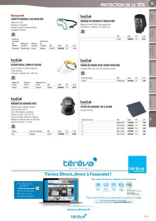 Outillage
àmain
Mesure
etcontrôle
Outillage
électroportatif
ConsommablesSoudure
1131
EquipementEPI
PROTECTION DE LA TÊTE
LUNETTE-MASQUE LG20 INCOLORE
Monture en PVC.
Bandeau en néoprène.
Oculaire incolore en polycarbonate.
Ventilation indirecte.
Coloris de
la monture
des
lunettes
Matière de
l’oculaire
Teinte de
l’oculaire
Traitements
de
l’oculaire Réf Code CR € HT
Translucide Polycarbonate Incolore Antibuée 1005507 433970S F74 2,78
ECRAN FACIAL COMPLET RELRSI
Écran incolore en acétate (classe 8).
Traité antibuée.
Protecteur relevable 190 x 290 mm.
Matière de
l’écran
Teinte de
l’écran
Traitements de
l’écran Réf Code CR € HT
Acétate Incolore Antibuée RELRSI 904354I F74 28,56
MASQUE DE SOUDAGE VOLT
Masque électro-optique complet.
Teinte variable 4/9-13.
Serre-tête réglable 5 positions.
Champ de vision : 96 x 39 mm.
Écrans de garde intérieur et extérieur.
Réglage du délai de retour à l’état clair.
Temps de réaction : 0.10 ms.
Coloris Type de protection Réf Code CR € HT
Noir Soudage VOLTV 1240548 F74 64,80
MASQUE DE SOUDAGE À MAIN B100F
Masque à main B100F avec poignée fixe.
Dimensions 110x90mm et 105x50 mm.
Réf Code CR € HT
B100F 790553T F74 20,24
ECRAN DE GARDE CR39 105X50 INCOLORE
Oculaire CR39 105 x 50, anti-adhérent incolore.
Teinte de l’écran Réf Code CR € HT
Incolore CR39I10550 164783X F74 0,80
FILTRE DE SOUDAGE 105 X 50 MM
Oculaire minéral.
Teinte de l’écran Réf Code CR € HT
9 MP0910550 1103260 F74 0,96
10 MP1010550 154793J F74 0,96
11 MP1110550 154794U F74 0,96
12 MP1210550 154795F F74 0,96
13 MP1310550 164784I F74 0,96
20 000 produits
accessibles
Stocks garantis
Prix personnalisés
Accès sécurisé
Facilité d’utilisation
Téréva Direct,direct à l’essentiel !
Une heure après,
votre commande est prête
à emporter dans l’Agence de votre choix.
Livraison
à la date
de votre choix
Livraison
urgente
le lendemain dans la
journée ou avant 9h
Livraison
standard
24h à 48h
Click
and Collect
enAgence
Le Drive
Vous commandez surTéréva Direct
depuis le site internet ou l’appli mobile.
Téréva,votre distributeur professionnel en sanitaire et chauffage
Des modes de livraison adaptés à tous les besoins
Des solutions digitales personnalisées
pour tout type d’entreprise : eprocurement@tereva.fr
tereva-direct.fr
Tereva_06_OUTILLAGE_EPI_Arbo2.indd 1131 25/02/2017 18:54
 