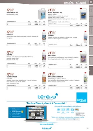 Outillage
àmain
Mesure
etcontrôle
Outillage
électroportatif
ConsommablesSoudure
1151
EquipementEPI
HYGIÈNE - SÉCURITÉ
EAU DÉMINÉRALISÉE
Evite la formation de tartre
Contenance nette (L.) Réf Code CR € HT
5 741405 1775041 F76 4,00
20 741420 1775040 F76 17,23
ESSENCE F
Détache les traces de cambouis, maquillage, graisse sur les textiles par
imprégnation.
Contenance nette (L.) Réf Code CR € HT
1 741702 1775043 F76 5,05
ACÉTONE
Élimine les taches de peinture, vernis et colles cellulosiques.
Nettoie les surfaces vitrées.
Décape les meubles cirés.
Contenance nette (L.) Réf Code CR € HT
1 741001 1775031 F76 5,58
5 741005 1775032 F76 23,70
ALCOOL À BRULER
Combustible.
Nettoie les vitres, le cristal, les sols, les murs, le formica, les claviers.
Enlève les taches de cire, de café, de fruits.
Lustre les bronzes et l’ivoire.
Contenance nette (L.) Réf Code CR € HT
1 741201 1775035 F76 3,83
5 741205 1775036 F76 18,90
ALCOOL INDUSTRIEL 95%
Nettoyant universel.
Nettoie les vitres, le cristal, les sols, les murs.
Ravive les bijoux en or ou en argent.
Nettoie les pare-brises, les chromes, les garnitures intérieures de
voitures.
Elimine les taches de vin, café, fruits, oeuf, encre.
Contenance nette (L.) Réf Code CR € HT
5 741305 1775037 F76 25,40
ESSENCE C
Dégraisse les métaux par application au pinceau ou par trempage.
Détache les salissures grasses sur les textiles.
Contenance nette (L.) Réf Code CR € HT
1 741701 1775042 F76 5,68
WHITE SPIRIT
Dilue les peintures glycérophtaliques, nettoie le matériel d’application,
élimine les taches de peinture fraîche sur tous supports.
Contenance nette (L.) Réf Code CR € HT
1 741501 1775045 F76 3,78
5 741505 1775046 F76 18,33
WHITE SPIRIT SANS ODEUR
Recommandé pour les travaux intérieurs.
Diluer les peintures glycérophtaliques, nettoyer le matériel d’application,
éliminer les taches de peinture fraîche.
Contenance nette (L.) Réf Code CR € HT
1 741601 1775047 F76 4,63
5 741605 1775048 F76 22,45
20 000 produits
accessibles
Stocks garantis
Prix personnalisés
Accès sécurisé
Facilité d’utilisation
Téréva Direct,direct à l’essentiel !
Une heure après,
votre commande est prête
à emporter dans l’Agence de votre choix.
Livraison
à la date
de votre choix
Livraison
urgente
le lendemain dans la
journée ou avant 9h
Livraison
standard
24h à 48h
Click
and Collect
enAgence
Le Drive
Vous commandez surTéréva Direct
depuis le site internet ou l’appli mobile.
Téréva,votre distributeur professionnel en sanitaire et chauffage
Des modes de livraison adaptés à tous les besoins
Des solutions digitales personnalisées
pour tout type d’entreprise : eprocurement@tereva.fr
tereva-direct.fr
Tereva_06_OUTILLAGE_EPI_Arbo2.indd 1151 25/02/2017 18:55
 