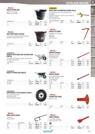 Outillage
àmain
Mesure
etcontrôle
Outillage
électroportatif
ConsommablesSoudure
1045
EquipementEPI
OUTILLAGE MAÇON
SEAU PLASTIQUE NOIR­
Anse 6,3 mm, à ergots.
Modèle noir, sans oeillet.
Contenance (L.) Réf Code CR € HT
11 310102 058518Q F75 2,77
13 310107 012347T F75 5,40
SEAU CAOUTCHOUC TALIAGOM­
En caoutchouc synthétique très résistant et léger,
graduations moulées dans la masse.
Contenance (L.) Réf Code CR € HT
13 320107 185178O F75 5,82
BROUETTE AKTIV EXCELLIUM 100 GALVA ROUE
GONFLÉE­
Caisse galva 100 l équipée de supports de caisse avant
avec butoir de déversement.
Contenance (L.) Réf Code CR € HT
100 305349622 020402Q F75 102,44
BROUETTE PREMS ROUE GONFLÉE­
Contenance (L.) Réf Code CR € HT
90 - peinte 324003001 1173976 F75 68,84
90 - galva 324003101 1173977 F75 68,84
ROUE GONFLÉE PF 39 PR BROUETTE EXPERT­
Roue gonflée diamètre 400.
Jante métal à rayons.
Fixation roulements à rouleaux.
Réf Code CR € HT
309010701 012551B F75 63,80
SERRE-JOINTS MAÇON­
En acier dur.
Section 30x8mm.
L (cm) Saillie (en mm) Réf Code CR € HT
80 135 460302 1085142 F75 19,44
80 175 460305 1085143 F75 21,72
100 175 460306 1085144 F75 23,53
SERRE-JOINTS AUTOMATIQUE GRANDE SAILLIE­
Se transforment de serre-joints en écarteurs. Rail
remplaçable.
Construction renforcée en nylon et en acier. Embouts de
protection amovibles.
Force de serrage : 90 kg.
Dim. d’ouverture (mm) Capacité Réf Code CR € HT
540 300mm 0-83-005 929086W F74 33,94
CHEVILLETTE RONDE­
Chevillettes de maçon peintes.
Tige ronde.
Réaffûtable.
Valet en acier dur.
L (mm) l (mm) Réf Code CR € HT
250 125 460603 1084979 F75 2,95
BROCHE DE MAÇON­
Réaffûtable, acier XC45.
Tête traitée anti-éclat.
Forme octogonale.
L (mm) Ø (mm) Réf Code CR € HT
250 14 460700 191244Y F75 4,87
300 16 460701 1085000 F75 4,63
350 16 460702 1085001 F75 5,47
BURIN DE MAÇON­
En acier (XC45) forgé réaffûtable .
Tête traitée anti-éclat.
Forme octogonale.
Largeur : 20 mm.
L (mm) Ø (mm) Réf Code CR € HT
250 14 460708 1085174 F75 5,01
300 16 460703 1085004 F75 5,04
350 16 460704 1085005 F75 5,75
POIGNÉE PARE-COUPS­
Diamètre 16 mm
L (mm) l (mm) Réf Code CR € HT
75 75 460712 1085002 F75 5,41
CISEAU À BRIQUE­
En acier forgé, réaffûtable.
Largeur de la lame : 70 mm.
L (mm) Réf Code CR € HT
230 460801 1085003 F75 11,49
Tereva_06_OUTILLAGE_01_Main_1016_1051.indd 1045 20/02/2017 11:46
 
