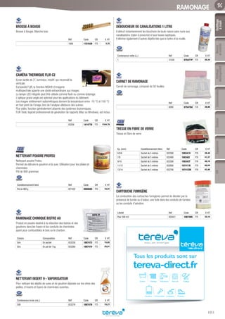Outillage
àmain
Mesure
etcontrôle
Outillage
électroportatif
ConsommablesSoudure
1051
EquipementEPI
RAMONAGE
BROSSE À BOUGIE­
Brosse à bougie. Manche bois
Réf Code CR € HT
1806 1151639 F75 3,32
CAMÉRA THERMIQUE FLIR C2­
Ecran tactile de 3”, lumineux, intuitif, qui reconnaît la
verticale.
Exclusivité FLIR, la fonction MSX® d’imagerie
multispectrale apporte une clarté extraordinaire aux images.
La lampe LED intégrée peut être utilisée comme flash ou comme éclairage.
L’optique grand angle est optimisé pour les applications du bâtiment.
Les images entièrement radiométriques donnent la température entre -10 °C et 150 °C
en tout point de l’image, lors de l’analyse ultérieure des scènes.
Flux vidéo, fonction généralement absente des systèmes économiques.
FLIR Tools, logiciel professionnel de génération de rapports (Mac ou Windows), est inclus.
Réf Code CR € HT
83256 1414778 F75 1244,78
NETTOYANT POUDRE PROFEU­
Nettoyant poudre Profeu
Permet de détruire le goudron et la suie. Utilisation pour les pôeles et
cheminées
Pôt de 900 grammes
Conditionnement libre Réf Code CR € HT
Pot de 900 g 821502 090068S P76 16,91
RAMONAGE CHIMIQUE BISTRE A9­
Produit en poudre destiné à la réduction des bistres et des
goudrons dans les foyers et les conduits de cheminées
ayant pour combustibles le bois ou le charbon.
Coloris Composition Réf Code CR € HT
Gris En sachet 833250 1067473 F75 15,85
Gris En pot de 1 kg 833260 1067474 F75 25,91
NETTOYANT INSERT 9 - VAPORISATEUR­
Pour nettoyer les dépôts de suies et de goudron déposés sur les vitres des
poêles, d’inserts et foyers de cheminées ouvertes.
Contenance brute (mL.) Réf Code CR € HT
500 833276 1067476 F75 15,27
DÉBOUCHEUR DE CANALISATIONS 1 LITRE­
Il détruit instantanément les bouchons de toute nature sans nuire aux
canalisations (nylon à proscrire) et aux fosses septiques.
Il élimine également d’autres dépôts tels que le tartre et la rouille.
Contenance nette (L.) Réf Code CR € HT
1 31520 075477P F75 20,34
CARNET DE RAMONAGE­
Carnet de ramonage, composé de 50 feuilles.
Réf Code CR € HT
6099 075478A F76 26,96
TRESSE EN FIBRE DE VERRE­
Tresse en fibre de verre
Ep. (mm) Conditionnement libre Réf Code CR € HT
4/5/6 Sachet de 5 mètres 832390 190341X P76 26,40
7/8 Sachet de 5 mètres 832490 190342I P76 41,37
9/10 Sachet de 5 mètres 832590 190343T P76 48,16
11/12 Sachet de 5 mètres 832690 197411B P76 68,59
13/14 Sachet de 5 mètres 832790 197412M P76 93,46
CARTOUCHE FUMIGÈNE­
La combustion des cartouches fumigènes permet de déceler par la
présence de fumée ou d’odeur, une fuite dans les conduits de fumées
ou les conduits d’aération.
Libellé Réf Code CR € HT
Pour 300 m3 835421 1067495 F75 32,14
Tous les produits sont sur
tereva-direct.fr
Sanitaire Chauffage Robinetterie Électricité Outillage
Chaudières Canalisations ProtectionConsommables
Tereva_06_OUTILLAGE_01_Main_1016_1051.indd 1051 20/02/2017 11:46
 