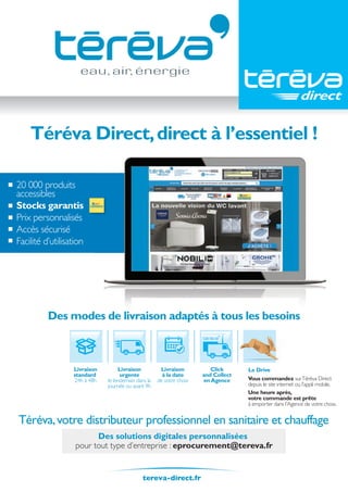 20 000 produits
accessibles
Stocks garantis
Prix personnalisés
Accès sécurisé
Facilité d’utilisation
Téréva Direct,direct à l’essentiel !
Une heure après,
votre commande est prête
à emporter dans l’Agence de votre choix.
Livraison
à la date
de votre choix
Livraison
urgente
le lendemain dans la
journée ou avant 9h
Livraison
standard
24h à 48h
Click
and Collect
enAgence
Le Drive
Vous commandez surTéréva Direct
depuis le site internet ou l’appli mobile.
Téréva,votre distributeur professionnel en sanitaire et chauffage
tereva-direct.fr
Des modes de livraison adaptés à tous les besoins
Des solutions digitales personnalisées
pour tout type d’entreprise : eprocurement@tereva.fr
Tereva_06_OUTILLAGE_02_Mesure_1052_1056.indd 1052 20/02/2017 11:51
 