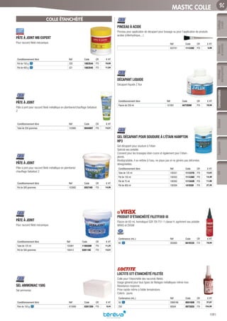 Mesure
etcontrôle
Outillage
électroportatif
ConsommablesSoudure
1081
EquipementEPIOutillage
àmain
MASTIC COLLE
COLLE ÉTANCHÉITÉ
PÂTE À JOINT MB EXPERT­
Pour raccord fileté mécanique.
Conditionnement libre Réf Code CR € HT
Pot de 150 g 320 1083544 P75 10,60
Pot de 400 g 321 1083545 P75 11,84
PÂTE À JOINT­
Pâte à joint pour raccord fileté métallique en plomberie/chauffage Gebatout
2
Conditionnement libre Réf Code CR € HT
Tube de 250 grammes 103960 004495T P76 13,51
PÂTE À JOINT­
Pâte à joint pour raccord fileté métallique en plomberie/
chauffage Gebatout 2
Conditionnement libre Réf Code CR € HT
Pot de 500 grammes 103982 055740I P76 14,06
PÂTE À JOINT­
Pour raccord fileté mécanique.
Conditionnement libre Réf Code CR € HT
Tube de 125 ml 103981 110026M P76 11,25
Pot de 500 grammes 100412 028118C P76 13,51
SEL AMMONIAC 150G­
Sel ammoniac
Conditionnement libre Réf Code CR € HT
Pain de 150 g 815999 028135H P76 8,44
PINCEAU À ACIDE­
Pinceau pour application de décapant pour brasage ou pour l’application de produits
acides (chlorhydrique,...)
Réf Code CR € HT
822701 111339Z P76 5,66
DÉCAPANT LIQUIDE­
Décapant liquide Z flux
Conditionnement libre Réf Code CR € HT
Flacon de 250 ml 101891 447358W P76 18,56
GEL DÉCAPANT POUR SOUDURE À L’ÉTAIN HAMPTON
HP3­
Gel décapant pour soudure à l’étain
Spécial eau potable.
Convient pour les brasages étain cuivre et également pour l’étain-
plomb.
Biodégradable, il se nettoie à l’eau, ne pique pas et ne génère pas defumées
désagréables.
Conditionnement libre Réf Code CR € HT
Tube de 125 ml 100351 111337D P76 12,63
Pot de 150 ml 100303 111338O P76 14,48
Pot de 75 ml 100302 111343R P76 11,90
Pot de 400 ml 100304 141930I P76 27,35
PRODUIT D’ÉTANCHÉITÉ FILETFIX® III­
Flacon de 60 mL homologué GDF, EN 751-1 classe H, agrément eau potable
WRAS et DVGW
Contenance (mL.) Réf Code CR € HT
60 262600 041933X F74 19,94
LOCTITE 577 ÉTANCHÉITÉ FILETÉE­
Colle pour l’étanchéité des raccords filetés.
Usage général pour tous types de filetages métalliques même inox.
Résistance moyenne.
Prise rapide même à faible température.
Coloris : jaune.
Contenance (mL.) Réf Code CR € HT
50 2068186 055165B F76 37,07
250 88564 097282U F76 154,95
Tereva_06_OUTILLAGE_04_Consommables_1067_1103.indd 1081 20/02/2017 12:04
 