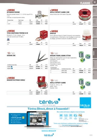 Outillage
àmain
Mesure
etcontrôle
Outillage
électroportatif
ConsommablesSoudure
1111
EquipementEPI
FLAMME
DÉTENDEUR PROPANE
Raccords bouteille femelle 21,7 x 1,814G, tuyau M 16 x
1,5 G.
Livré avec un raccord tournant à tétine.
Pression (bar) Type de gaz Réf Code CR € HT
2 Propane 526010 041878Q F73 71,44
1,5 à 4 Propane 526000 188300K F73 93,68
TUYAU CAOUTCHOUC PROPANE 40 M
Diamètre 6 x 13 mm. Longueur : 40 m.
Livré sans raccords avec 20 colliers.
L (m) Réf Code CR € HT
16 528040 379668U F74 7,37
SOUDURE ZINC
Conditionnement libre Réf Code CR € HT
Targette 8SOUETA 031084Y F74 16,38
Baguette 8SOUETA 031083N F74 16,37
BRASEUR ÉLECTRIQUE COBRAZ
Réf Code CR € HT
527022 056829B F73 884,82
527054 059641T F73 1763,56
MÉTAL D’APPORT FLAMME 2 MM
Brasure tendre Diam 2mm bobine 250g étain.
Réf Code CR € HT
528346 527225T F73 19,22
RIPOFLUX
Flux en pâte pour brasure à l’argent et brasures cuivre phosphore.
Ce produit assure, à l’état fondu, un bon mouillage du cuivre et de
ses alliages, permettant d’exécuter d’excellentes brasures.
Réf Code CR € HT
528400 1466234 F73 15,20
BRASURE TENDRE, BOBINE D’ÉTAIN
Alliage sans plomb destiné à tous les types d’applications.
Composition : Sn 97% - Cu 3%
Ame décapante.
Point de fusion 310°C
Présentation en bobine.
Diamètre : 2mm.
Ø nominal des
électrodes/fils (mm) Conditionnement libre Réf Code CR € HT
2 Bobine 250gr 36283 016029N F74 21,21
2 Bobine 500gr 44517 016033F F74 40,41
MÉTAL D’APPORT FLAMME
Fil plein Sn : 97% Cu : 3%
Bobine : 500 G
Diamètre : 2mm
Réf Code CR € HT
36981 016036M F74 40,65
20 000 produits
accessibles
Stocks garantis
Prix personnalisés
Accès sécurisé
Facilité d’utilisation
Téréva Direct,direct à l’essentiel !
Une heure après,
votre commande est prête
à emporter dans l’Agence de votre choix.
Livraison
à la date
de votre choix
Livraison
urgente
le lendemain dans la
journée ou avant 9h
Livraison
standard
24h à 48h
Click
and Collect
enAgence
Le Drive
Vous commandez surTéréva Direct
depuis le site internet ou l’appli mobile.
Téréva,votre distributeur professionnel en sanitaire et chauffage
Des modes de livraison adaptés à tous les besoins
Des solutions digitales personnalisées
pour tout type d’entreprise : eprocurement@tereva.fr
tereva-direct.fr
Tereva_06_OUTILLAGE_SOUDURE_Arbo2.indd 1111 14/02/2017 16:19
 