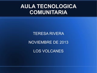 AULA TECNOLOGICA
COMUNITARIA

TERESA RIVERA
NOVIEMBRE DE 2013
LOS VOLCANES

 