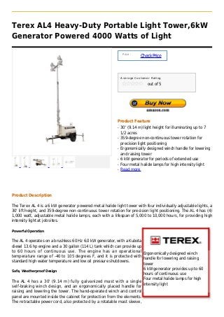 Terex AL4 Heavy-Duty Portable Light Tower,6kW
Generator Powered 4000 Watts of Light

                                                               Price :
                                                                         Check Price



                                                              Average Customer Rating

                                                                             out of 5




                                                          Product Feature
                                                          q   30' (9.14 m) light height for illuminating up to 7
                                                              1/2 acres
                                                          q   359-degree non-continuous tower rotation for
                                                              precision light positioning
                                                          q   Ergonomically designed winch handle for lowering
                                                              and raising tower
                                                          q   6 kW generator for periods of extended use
                                                          q   Four metal halide lamps for high intensity light
                                                          q   Read more




Product Description

The Terex AL 4 is a 6 kW generator powered metal halide light tower with four individually adjustable lights, a
30' lift height, and 359-degree non-continuous tower rotation for precision light positioning. The AL 4 has (4)
1,000 watt, adjustable metal halide lamps, each with a lifespan of 5,000 to 10,000 hours, for providing high
intensity light at job sites.

Powerful Operation


The AL 4 operates on a brushless 60 Hz 6.0 kW generator, with a Kubota
diesel 13.6 hp engine and a 30 gallon (114 L) tank which can provide up
to 60 hours of continuous use. The engine has an operational
                                                                        Ergonomically designed winch
temperature range of -40 to 105 degrees F, and it is protected with
                                                                        handle for lowering and raising
standard high water temperature and low oil pressure shutdowns.
                                                                        tower
                                                                        6 kW generator provides up to 60
Safe, Weatherproof Design
                                                                        hours of continuous use
                                                                        Four metal halide lamps for high
The AL 4 has a 30' (9.14 m) fully galvanized mast with a single
                                                                        intensity light
self-braking winch design, and an ergonomically placed handle for
raising and lowering the tower. The hand-operated winch and control
panel are mounted inside the cabinet for protection from the elements.
The retractable power cord, also protected by a rotatable mast sleeve,
 