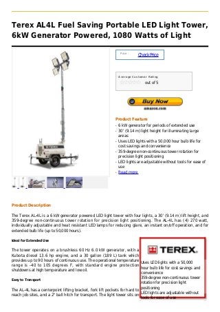 Terex AL4L Fuel Saving Portable LED Light Tower,
6kW Generator Powered, 1080 Watts of Light

                                                                  Price :
                                                                            Check Price



                                                                 Average Customer Rating

                                                                                out of 5




                                                             Product Feature
                                                             q   6 kW generator for periods of extended use
                                                             q   30' (9.14 m) light height for illuminating large
                                                                 areas
                                                             q   Uses LED lights with a 50,000 hour bulb life for
                                                                 cost savings and convenience
                                                             q   359-degree non-continuous tower rotation for
                                                                 precision light positioning
                                                             q   LED lights are adjustable without tools for ease of
                                                                 use
                                                             q   Read more




Product Description

The Terex AL-4L is a 6 kW generator powered LED light tower with four lights, a 30' (9.14 m) lift height, and
359-degree non-continuous tower rotation for precision light positioning. The AL-4L has (4) 270 watt,
individually adjustable and heat resistant LED lamps for reducing glare, an instant on/off operation, and for
extended bulb life (up to 50,000 hours).

Ideal for Extended Use


The tower operates on a brushless 60 Hz 6.0 kW generator, with a
Kubota diesel 13.6 hp engine, and a 30 gallon (189 L) tank which
provides up to 90 hours of continuous use. The operational temperature
                                                                            Uses LED lights with a 50,000
range is -40 to 105 degrees F, with standard engine protection
                                                                            hour bulb life for cost savings and
shutdowns at high temperature and low oil.
                                                                            convenience
                                                                            359-degree non-continuous tower
Easy to Transport
                                                                            rotation for precision light
                                                                            positioning
The AL-4L has a centerpoint lifting bracket, fork lift pockets for hard to
                                                                            LED lights are adjustable without
reach job sites, and a 2" ball hitch for transport. The light tower sits on
                                                                            tools for ease of use
 